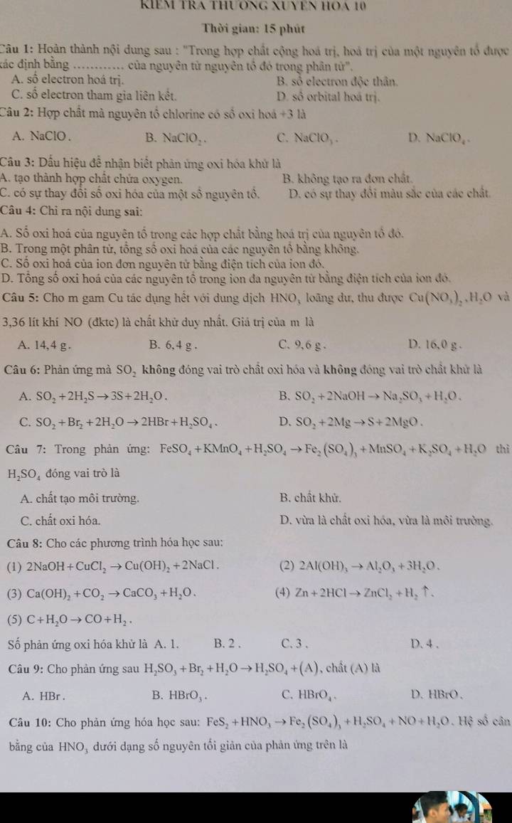 KIEM TRA THươNG XUYN HOA 10
Thời gian: 15 phút
Câu 1: Hoàn thành nội dung sau : 'Trong hợp chất cộng hoá trị, hoá trị của một nguyên tổ được
đác định bằng _ của nguyên tử nguyên tổ đó trong phân từ'.
A. số electron hoá trị. B. số electron độc thân.
C. số electron tham gia liên kết. D. số orbital hoá trị.
Câu 2: Hợp chất mà nguyên tổ chlorine có số oxi hoá +3 là
A. NaClO . B. NaClO_2. C. NaClO_3. D. NaClO_4.
Cầu 3: Dấu hiệu để nhận biết phản ứng oxi hóa khứ là
A. tạo thành hợp chất chứa oxygen. B. không tạo ra đơn chất.
C. có sự thay đổi số oxi hóa của một số nguyên tổ. D. có sự thay đổi màu sắc của các chất.
Câu 4: Chỉ ra nội dung sai:
A. Số oxi hoá của nguyên tố trong các hợp chất bằng hoá trị của nguyên tổ đó.
B. Trong một phân tử, tổng số oxi hoá của các nguyên tổ bằng không.
C. Số oxi hoá của ion đơn nguyên tử bằng điện tích của ion đó.
D. Tổng số oxi hoá của các nguyên tổ trong ion đa nguyên tử bằng điện tích của ion đó.
Câu 5: Cho m gam Cu tác dụng hết với dung dịch HNO, loãng dư, thu được Cu(NO_3)_2,H_2O và
3,36 lít khí NO (đktc) là chất khử duy nhất. Giả trị của m là
A. 14,4 g . B. 6,4 g . C. 9,6 g . D. 16.0 g .
Câu 6: Phản ứng mà SO_2 không đóng vai trò chất oxi hóa và không đóng vai trò chất khử là
A. SO_2+2H_2Sto 3S+2H_2O. B. SO_2+2NaOHto Na_2SO_3+H_2O.
C. SO_2+Br_2+2H_2Oto 2HBr+H_2SO_4. D. SO_2+2Mgto S+2MgO.
Câu 7: Trong phản ứng: FeSO_4+KMnO_4+H_2SO_4to Fe_2(SO_4)_3+MnSO_4+K_2SO_4+H_2O thì
H_2SO_4 đóng vai trò là
A. chất tạo môi trường. B. chất khử.
C. chất oxi hóa. D. vừa là chất oxi hóa, vừa là môi trường.
Câu 8: Cho các phương trình hóa học sau:
(1) 2NaOH+CuCl_2to Cu(OH)_2+2NaCl. (2) 2Al(OH)_3to Al_2O_3+3H_2O.
(3) Ca(OH)_2+CO_2to CaCO_3+H_2O. (4) Zn+2HClto ZnCl_2+H_2uparrow .
(5) C+H_2Oto CO+H_2.
Số phản ứng oxi hóa khử là A. 1. B. 2 . C. 3 . D. 4 .
Câu 9: Cho phản ứng sau H_2SO_3+Br_2+H_2Oto H_2SO_4+(A) , chất (A) là
A. HBr . B. HBrO_3. C. HBrO_4. D. HBrO.
Câu 10: Cho phản ứng hóa học sau: FeS_2+HNO_3to Fe_2(SO_4)_3+H_2SO_4+NO+H_2O.Hxi số cân
bằng của HNO , đưới dạng số nguyên tối giản của phản ứng trên là