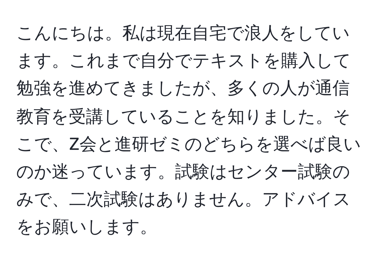 こんにちは。私は現在自宅で浪人をしています。これまで自分でテキストを購入して勉強を進めてきましたが、多くの人が通信教育を受講していることを知りました。そこで、Z会と進研ゼミのどちらを選べば良いのか迷っています。試験はセンター試験のみで、二次試験はありません。アドバイスをお願いします。