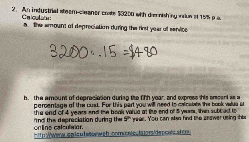 An industrial steam-cleaner costs $3200 with diminishing value at 15% p.a. 
Calculate: 
a. the amount of depreciation during the first year of service 
b. the amount of depreciation during the fifth year, and express this amount as a 
percentage of the cost. For this part you will need to calculate the book value at 
the end of 4 years and the book value at the end of 5 years, then subtract to 
find the depreciation during the 5^(th) year. You can also find the answer using this 
online calculator. 
http://www.calculatorweb.com/calculators/depcalc.shtml