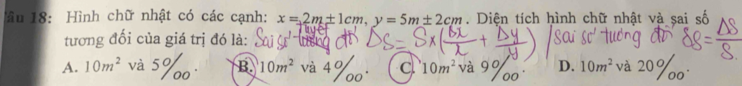 âu 18: Hình chữ nhật có các cạnh: x=2m+1cm, y=5m± 2cm Diện tích hình chữ nhật và sai số
tương đối của giá trị đó là:
A. 10m^2 và 5% o B. 10m^2 và 4% 0° c 10m^2 và 9% D. 10m^2 và 20%