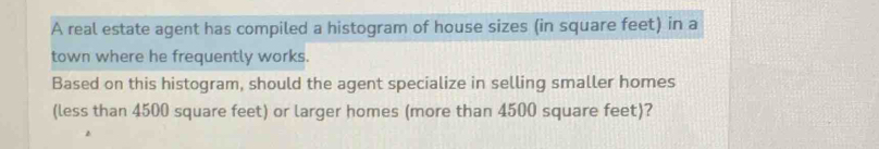 A real estate agent has compiled a histogram of house sizes (in square feet) in a 
town where he frequently works. 
Based on this histogram, should the agent specialize in selling smaller homes 
(less than 4500 square feet) or larger homes (more than 4500 square feet)?