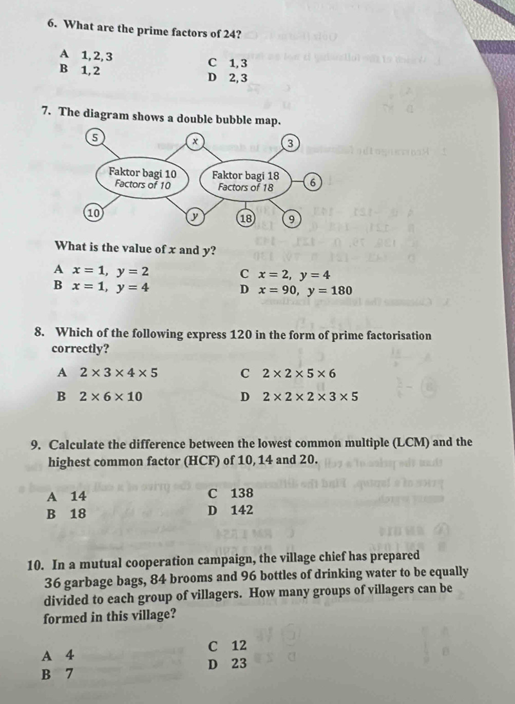 What are the prime factors of 24?
A 1, 2, 3 C 1, 3
B 1, 2 D 2, 3
7. The diagram shows a double bubble map.
What is the value of x and y?
A x=1, y=2
C x=2, y=4
B x=1, y=4
D x=90, y=180
8. Which of the following express 120 in the form of prime factorisation
correctly?
A 2* 3* 4* 5
C 2* 2* 5* 6
B 2* 6* 10
D 2* 2* 2* 3* 5
9. Calculate the difference between the lowest common multiple (LCM) and the
highest common factor (HCF) of 10, 14 and 20.
A 14 C 138
B 18 D 142
10. In a mutual cooperation campaign, the village chief has prepared
36 garbage bags, 84 brooms and 96 bottles of drinking water to be equally
divided to each group of villagers. How many groups of villagers can be
formed in this village?
C 12
A 4
D 23
B 7