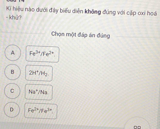 Kí hiệu nào dưới đây biểu diễn không đúng với cặp oxi hoá
- khử?
Chọn một đáp án đúng
A Fe^(3+)/Fe^(2+).
B 2H^+/H_2.
C Na^+/Na.
D Fe^(2+)/Fe^(3+). 
0□