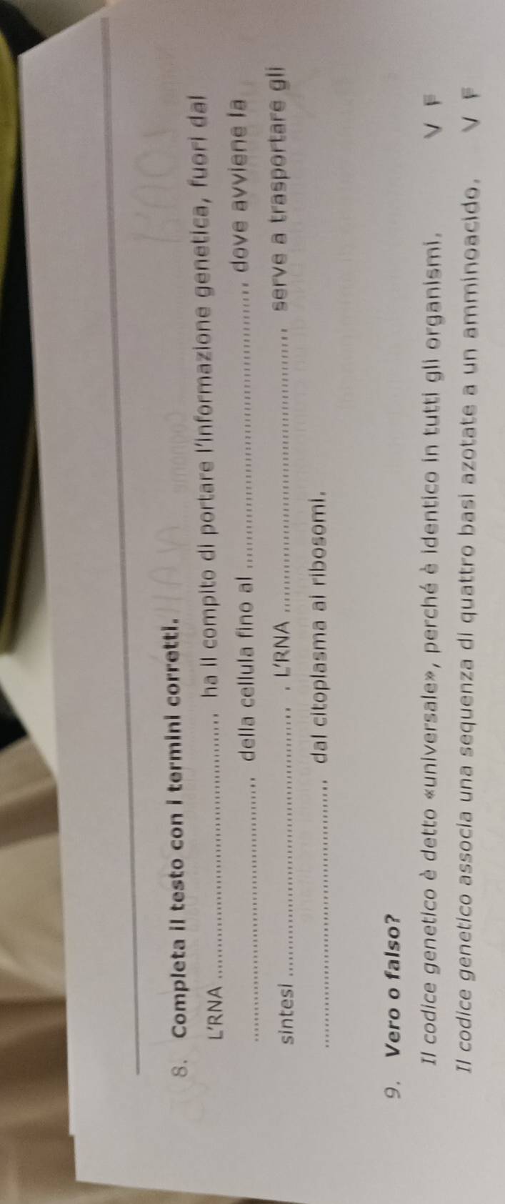 Completa il testo con i termini corretti.
L'RNA _ha il compito di portare l’informazione genetica, fuori dal
_della cellula fino al_ dove avviene la
sintesi _.L'RNA _serve a trasportare gli
_dal citoplasma ai ribosomi.
9. Vero o falso?
Il codice genetico è detto «universale», perché è identico in tutti gli organismi. V F
Il codice genetico associa una sequenza di quattro basi azotate a un amminoacido. V F