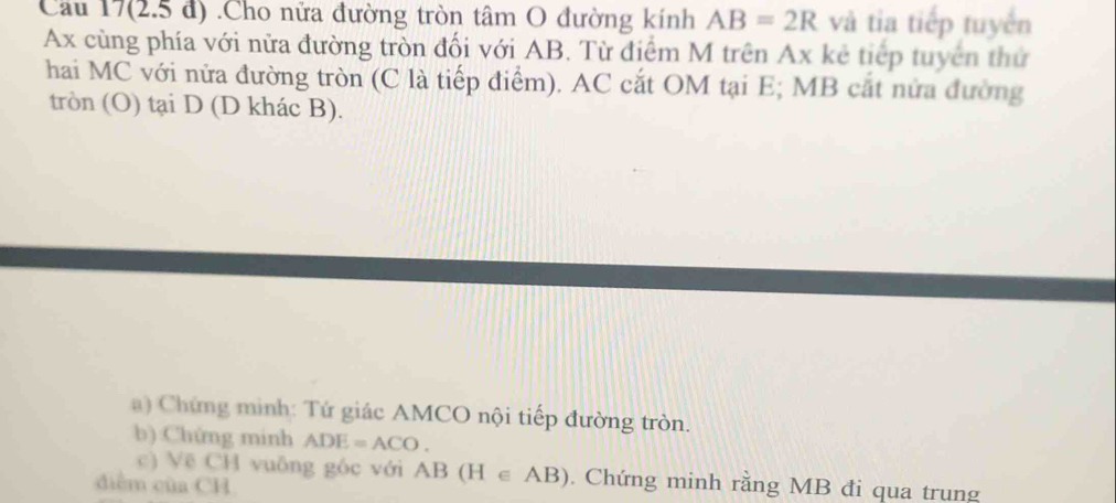 Cầu 17(2.5 đ) .Cho nửa đường tròn tâm O đường kính AB=2R và tia tiếp tuyển 
Ax cùng phía với nửa đường tròn đối với AB. Từ điểm M trên Ax kẻ tiếp tuyên thứ 
hai MC với nửa đường tròn (C là tiếp điểm). AC cắt OM tại E; MB cắt nửa đường 
tròn (O) tại D (D khác B). 
a) Chứng mình: Tứ giác AMCO nội tiếp đường tròn. 
b) Chứng minh ADE=ACO. 
c) Vẽ CH vuông góc với AB(H∈ AB). Chứng minh rằng MB đi qua trung
diễm của CH