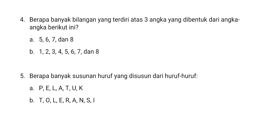 Berapa banyak bilangan yang terdiri atas 3 angka yang dibentuk dari angka- 
angka berikut ini? 
a. 5, 6, 7, dan 8
b. 1, 2, 3, 4, 5, 6, 7, dan 8
5. Berapa banyak susunan huruf yang disusun dari huruf-huruf: 
a. P, E, L, A, T, U, K
b. T, O, L, E, R, A, N, S, I