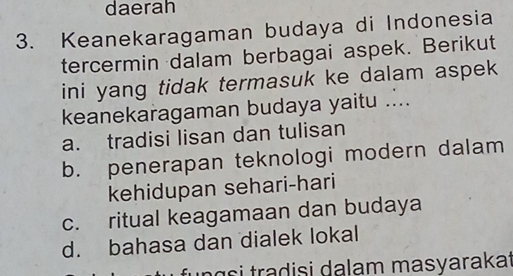 daerah
3. Keanekaragaman budaya di Indonesia
tercermin dalam berbagai aspek. Berikut
ini yang tidak termasuk ke dalam aspek
keanekaragaman budaya yaitu ....
a. tradisi lisan dan tulisan
b. penerapan teknologi modern dalam
kehidupan sehari-hari
c. ritual keagamaan dan budaya
d. bahasa dan dialek lokal
n g s i tradisi dalam masyarakat