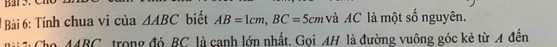 Tính chua vi của △ ABC biết AB=1cm, BC=5c m à AC là một số nguyên. 
he 1ARC * trong đó BC là canh lớn nhất. Goi AH là đường vuông góc kẻ từ A đến