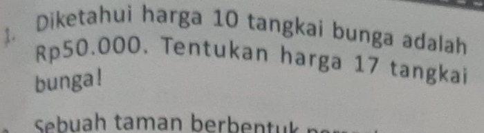 Diketahui harga 10 tangkai bunga adalah
Rp50.000. Tentukan harga 17 tangkai 
bunga ! 
Sebuah taman berbentuk