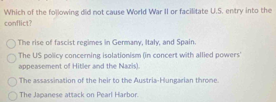 Which of the following did not cause World War II or facilitate U.S. entry into the
conflict?
The rise of fascist regimes in Germany, Italy, and Spain.
The US policy concerning isolationism (in concert with allied powers'
appeasement of Hitler and the Nazis).
The assassination of the heir to the Austria-Hungarian throne.
The Japanese attack on Pearl Harbor.