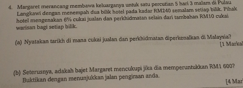 Margaret merancang membawa keluarganya untuk satu percutian 5 hari 3 malam di Pulau 
Langkawi dengan menempah dua bilik hotel pada kadar RM240 semalam setiap bilik. Pihak 
hotel mengenakan 6% cukai jualan dan perkhidmatan selain dari tambahan RM10 cukai 
warisan bagi setiap bilik. 
(a) Nyatakan tarikh di mana cukai jualan dan perkhidmatan diperkenalkan di Malaysia? 
[1 Marka] 
(b) Seterusnya, adakah bajet Margaret mencukupi jika dia memperuntukkan RM1 600? 
Buktikan dengan menunjukkan jalan pengiraan anda. 
[4 Mar