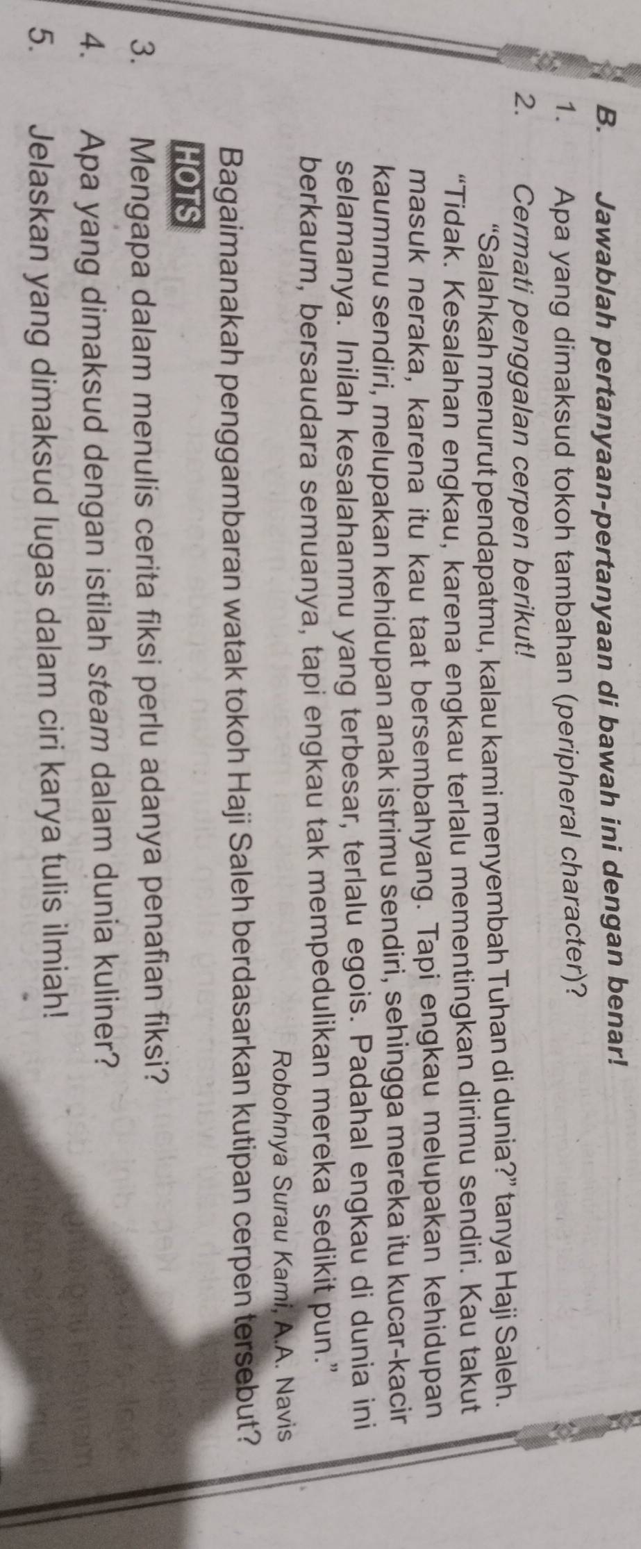 Jawablah pertanyaan-pertanyaan di bawah ini dengan benar! 
1. Apa yang dimaksud tokoh tambahan (peripheral character)? 
2. Cermati penggalan cerpen berikut! 
“Salahkah menurut pendapatmu, kalau kami menyembah Tuhan di dunia?” tanya Haji Saleh. 
“Tidak. Kesalahan engkau, karena engkau terlalu mementingkan dirimu sendiri. Kau takut 
masuk neraka, karena itu kau taat bersembahyang. Tapi engkau melupakan kehidupan 
kaummu sendiri, melupakan kehidupan anak istrimu sendiri, sehingga mereka itu kucar-kacir 
selamanya. Inilah kesalahanmu yang terbesar, terlalu egois. Padahal engkau di dunia ini 
berkaum, bersaudara semuanya, tapi engkau tak mempedulikan mereka sedikit pun.” 
Robohnya Surau Kami, A.A. Navis 
Bagaimanakah penggambaran watak tokoh Haji Saleh berdasarkan kutipan cerpen tersebut? 
HOTS 
3.£ Mengapa dalam menulis cerita fiksi perlu adanya penafian fiksi? 
4. Apa yang dimaksud dengan istilah steam dalam dunia kuliner? 
5. Jelaskan yang dimaksud lugas dalam ciri karya tulis ilmiah!