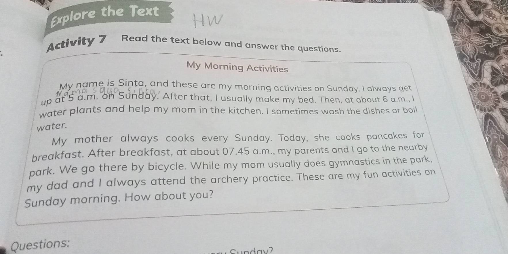 Explore the Text 
Activity 7 Read the text below and answer the questions. 
My Morning Activities 
My name is Sinta, and these are my morning activities on Sunday. I always get 
up at 5 a.m. on Sunday. After that, I usually make my bed. Then, at about 6 a.m., I 
water plants and help my mom in the kitchen. I sometimes wash the dishes or boil 
water. 
My mother always cooks every Sunday. Today, she cooks pancakes for 
breakfast. After breakfast, at about 07.45 a.m., my parents and I go to the nearby 
park. We go there by bicycle. While my mom usually does gymnastics in the park, 
my dad and I always attend the archery practice. These are my fun activities on 
Sunday morning. How about you? 
Questions: