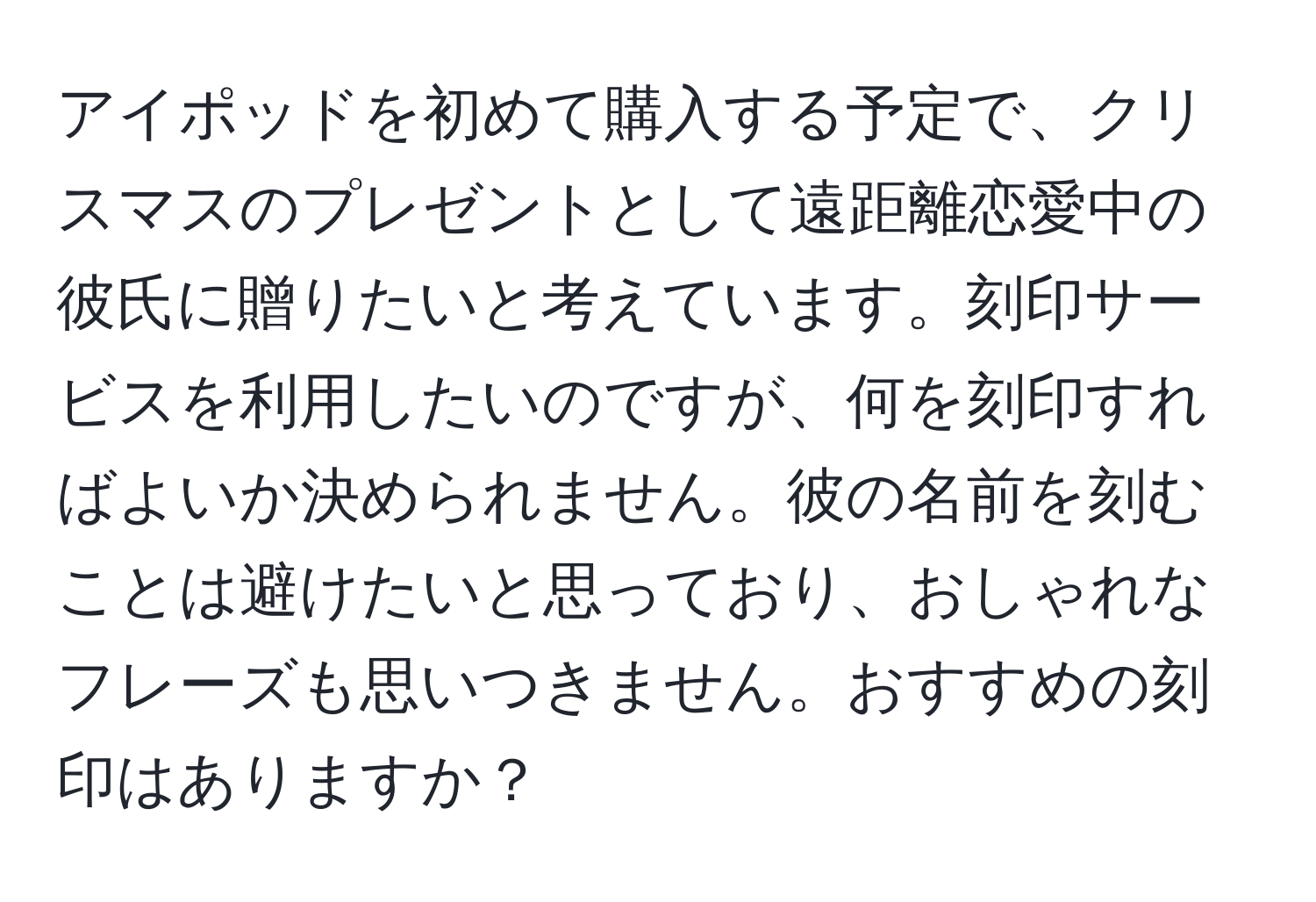 アイポッドを初めて購入する予定で、クリスマスのプレゼントとして遠距離恋愛中の彼氏に贈りたいと考えています。刻印サービスを利用したいのですが、何を刻印すればよいか決められません。彼の名前を刻むことは避けたいと思っており、おしゃれなフレーズも思いつきません。おすすめの刻印はありますか？