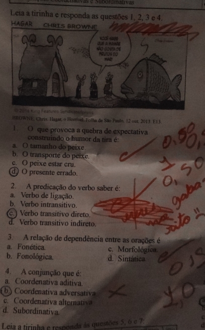 ivas e Subórdiativas
Leia a tirinha e responda as questões 1, 2, 3 e 4.
oress
BROWNE, Chris. Hagar, o Horrível. Folha de São Paulo, 12 out. 2013. E13.
1. O que provoca a quebra de expectativa
construindo o humor da tira é:
a. O tamanho do peixe.
b. O transporte do peixe.
c. O peixe estar cru.
d) O presente errado.
2. A predicação do verbo saber é:
a. Verbo de ligação.
b. Verbo intransitivo.
c.) Verbo transitivo direto.
d. Verbo transitivo indireto.
3. A relação de dependência entre as orações é
a. Fonética. c. Morfológica
b. Fonológica. d. Sintática
4. A conjunção que é:
a. Coordenativa aditiva.
b) Coordenativa adversativa
c. Coordenativa alternativ
d. Subordinativa C
Leia a tirinha e responda às questões 5, 6 e 7 :
d