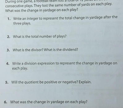 During one game, a football team lost a totar or 12 y
consecutive plays. They lost the same number of yards on each play. 
What was the change in yardage on each play? 
1. Write an integer to represent the total change in yardage after the 
three plays. 
2. What is the total number of plays? 
3. What is the divisor? What is the dividend? 
4. Write a division expression to represent the change in yardage on 
each play. 
5. Will the quotient be positive or negative? Explain. 
6. What was the change in yardage on each play?