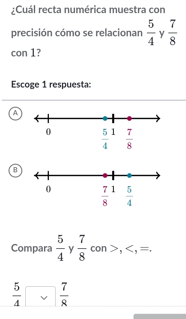 ¿Cuál recta numérica muestra con
precisión cómo se relacionan  5/4  y  7/8 
con 1?
Escoge 1 respuesta:
A
B
_ 
Compara  5/4  y  7/8 co n > , < <tex>overline 
 5/4   7/8 