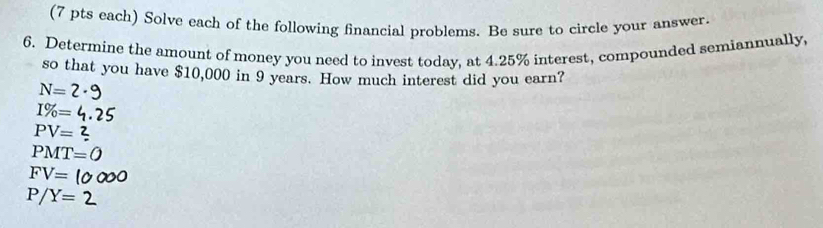 (7 pts each) Solve each of the following financial problems. Be sure to circle your answer. 
6. Determine the amount of money you need to invest today, at 4.25% interest, compounded semiannually, 
so that you have $10,000 in 9 years. How much interest did you earn?
N=
I% =
PV=
PMT=O
FV=
P/Y= 2