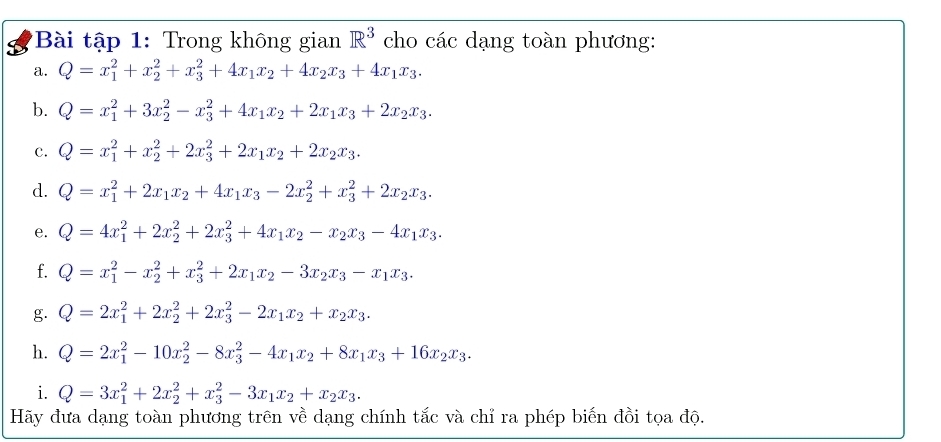 Bài tập 1: Trong không gian R^3 cho các dạng toàn phương:
a. Q=x_1^(2+x_2^2+x_3^2+4x_1)x_2+4x_2x_3+4x_1x_3.
b. Q=x_1^(2+3x_2^2-x_3^2+4x_1)x_2+2x_1x_3+2x_2x_3.
c. Q=x_1^(2+x_2^2+2x_3^2+2x_1)x_2+2x_2x_3.
d. Q=x_1^(2+2x_1)x_2+4x_1x_3-2x_2^(2+x_3^2+2x_2)x_3.
e. Q=4x_1^(2+2x_2^2+2x_3^2+4x_1)x_2-x_2x_3-4x_1x_3.
f. Q=x_1^(2-x_2^2+x_3^2+2x_1)x_2-3x_2x_3-x_1x_3.
g. Q=2x_1^(2+2x_2^2+2x_3^2-2x_1)x_2+x_2x_3.
h. Q=2x_1^(2-10x_2^2-8x_3^2-4x_1)x_2+8x_1x_3+16x_2x_3.
i. Q=3x_1^(2+2x_2^2+x_3^2-3x_1)x_2+x_2x_3.
Hãy đưa dạng toàn phương trên về dạng chính tắc và chỉ ra phép biến đồi tọa độ.