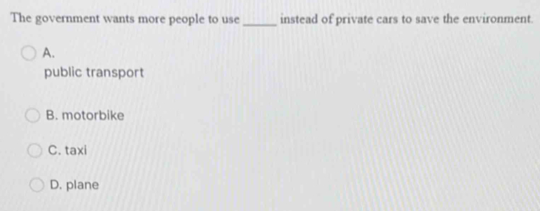 The government wants more people to use _instead of private cars to save the environment.
A.
public transport
B. motorbike
C. taxi
D. plane