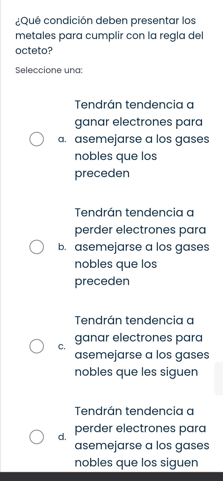 ¿Qué condición deben presentar los
metales para cumplir con la regla del
octeto?
Seleccione una:
Tendrán tendencia a
ganar electrones para
a. asemejarse a los gases
nobles que los
preceden
Tendrán tendencia a
perder electrones para
b. asemejarse a los gases
nobles que los
preceden
Tendrán tendencia a
ganar electrones para
C.
asemejarse a los gases
nobles que les siguen
Tendrán tendencia a
perder electrones para
d.
asemejarse a los gases
nobles que los siguen