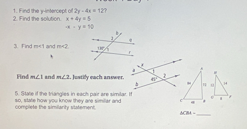 Find the y-intercept of 2y-4x=12 ?
2. Find the solution. x+4y=5
-x-y=10
3. Find m<1</tex> and m<2.
Find m∠ 1 and m∠ 2. Justify each answer.
5. State if the triangles in each pair are similar. If
so, state how you know they are similar and 
complete the similarity statement.
△ CBA-
_