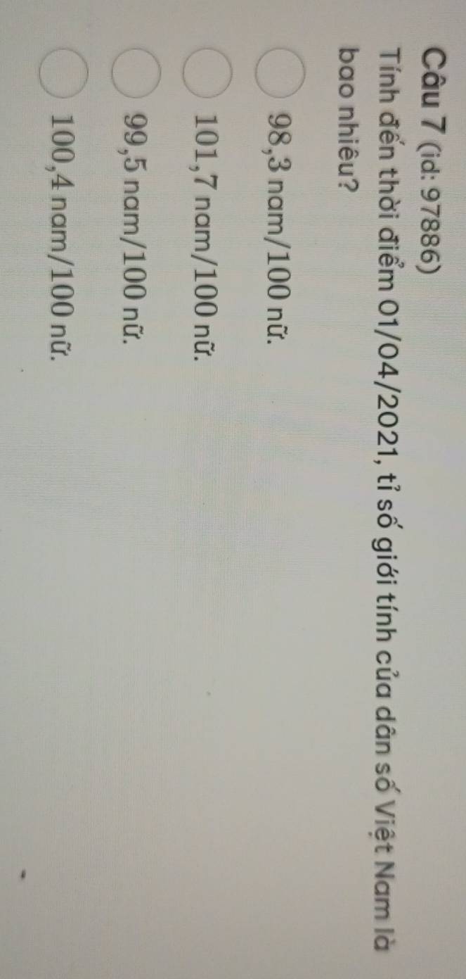 (id: 97886)
Tính đến thời điểm 01/04/2021, tỉ số giới tính của dân số Việt Nam là
bao nhiêu?
98,3 nam/ 100 nữ.
101,7 nam/ 100 nữ.
99,5 nam/ 100 nữ.
100, 4 nam/ 100 nữ.