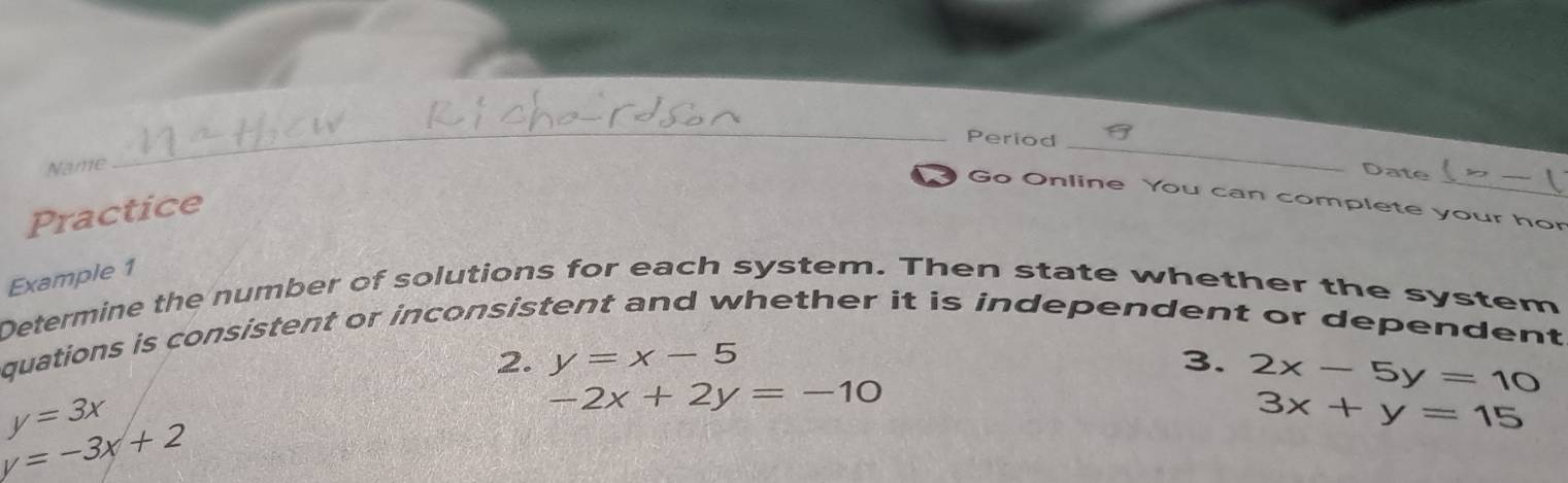 Period _Date 
Name 
_ 
Go Online You can complete your hor 
Practice 
Example 1 
Determine the number of solutions for each system. Then state whether the system 
quations is consistent or inconsistent and whether it is independent or dependent 
2. y=x-5 3. 2x-5y=10
y=3x
-2x+2y=-10
3x+y=15
y=-3x+2