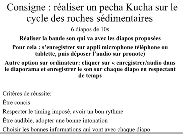 Consigne : réaliser un pecha Kucha sur le 
cycle des roches sédimentaires
6 diapos de 10s
Réaliser la bande son qui va avec les diapos proposées 
Pour cela : s’enregistrer sur appli microphone téléphone ou 
tablette, puis déposer l’audio sur pronote) 
Autre option sur ordinateur: cliquer sur « enregistrer/audio dans 
le diaporama et enregistrer le son sur chaque diapo en respectant 
de temps 
Critères de réussite: 
Être concis 
Respecter le timing imposé, avoir un bon rythme 
Être audible, adopter une bonne intonation 
Choisir les bonnes informations qui vont avec chaque diapo