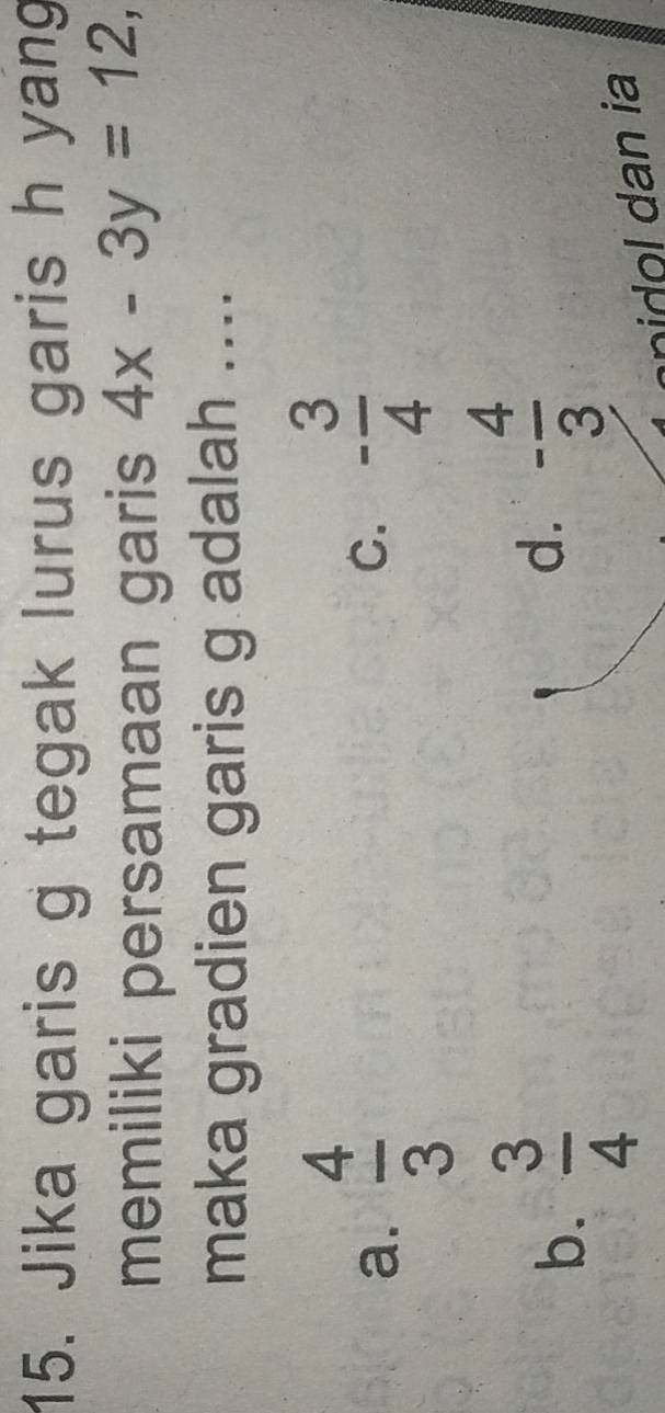 Jika garis g tegak lurus garis h yang
memiliki persamaan garis 4x-3y=12, 
maka gradien garis g adalah ....
a.  4/3 
C. - 3/4 
b.  3/4 
d. - 4/3 