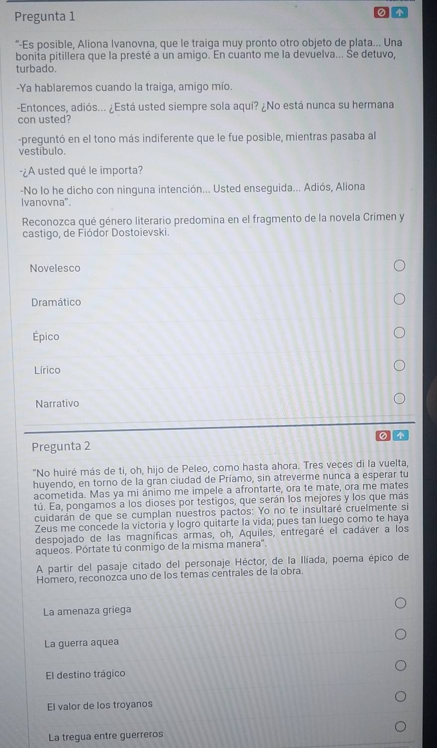 Pregunta 1
0
“-Es posible, Aliona Ivanovna, que le traiga muy pronto otro objeto de plata... Una
bonita pitillera que la presté a un amigo. En cuanto me la devuelva... Se detuvo,
turbado.
-Ya hablaremos cuando la traiga, amigo mío.
-Entonces, adiós... ¿Está usted siempre sola aquí? ¿No está nunca su hermana
con usted?
-preguntó en el tono más indiferente que le fue posible, mientras pasaba al
vestíbulo.
-¿A usted qué le importa?
-No lo he dicho con ninguna intención... Usted enseguida... Adiós, Aliona
Ivanovna".
Reconozca qué género literario predomina en el fragmento de la novela Crimen y
castigo, de Fiódor Dostoievski.
Novelesco
Dramático
Épico
Lírico
Narrativo

Pregunta 2
“No huiré más de ti, oh, hijo de Peleo, como hasta ahora. Tres veces di la vuelta,
huyendo, en torno de la gran ciudad de Príamo, sin atreverme nunca a esperar tu
acometida. Mas ya mi ánimo me impele a afrontarte, ora te mate, ora me mates
tú. Ea, pongamos a los dioses por testigos, que serán los mejores y los que más
cuidarán de que se cumplan nuestros pactos: Yo no te insultaré cruelmente si
Zeus me concede la victoria y logro quitarte la vida; pues tan luego como te haya
despojado de las magníficas armas, oh, Aquiles, entregaré el cadáver a los
aqueos. Pórtate tú conmigo de la misma manera".
A partir del pasaje citado del personaje Héctor, de la Ilíada, poema épico de
Homero, reconozca uno de los temas centrales de la obra.
La amenaza griega
La guerra aquea
El destino trágico
El valor de los troyanos
La tregua entre guerreros