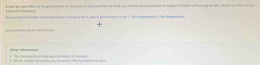 Create an open letter to the government on the issue of child poverty and what you believe should be done to support children and young people. Please use this link for 
support if necessary: 
Marcus Rashford letter: Read Manchester United striker's plea to government in full | The Independent | The Independent 
Any questions please let me know. 
Other information 
This homework will take approximately 45 minutes
Mrs R. Cooper would like you to hand in this homework in class