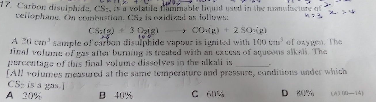 Carbon disulphide, CS_2 , is a volatile flammable liquid used in the manufacture of
cellophane. On combustion, CS_2 is oxidized as follows:
CS_2(g)+3O_2(g)to CO_2(g)+2SO_2(g)
A 20cm^3 sample of carbon disulphide vapour is ignited with . 100cm^3 of oxygen. The
final volume of gas after burning is treated with an excess of aqueous alkali. The
percentage of this final volume dissolves in the alkali is_
.
[All volumes measured at the same temperature and pressure, conditions under which
CS_2 is a gas.]
A 20% B 40% C 60% D 80% (AJ 00—14)