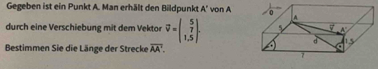 Gegeben ist ein Punkt A. Man erhält den Bildpunkt A' von A 0 A 
durch eine Verschiebung mit dem Vektor vector v=beginpmatrix 5 1,5endpmatrix. 
5
A'
d 
Bestimmen Sie die Länge der Strecke overline AA'. 
7