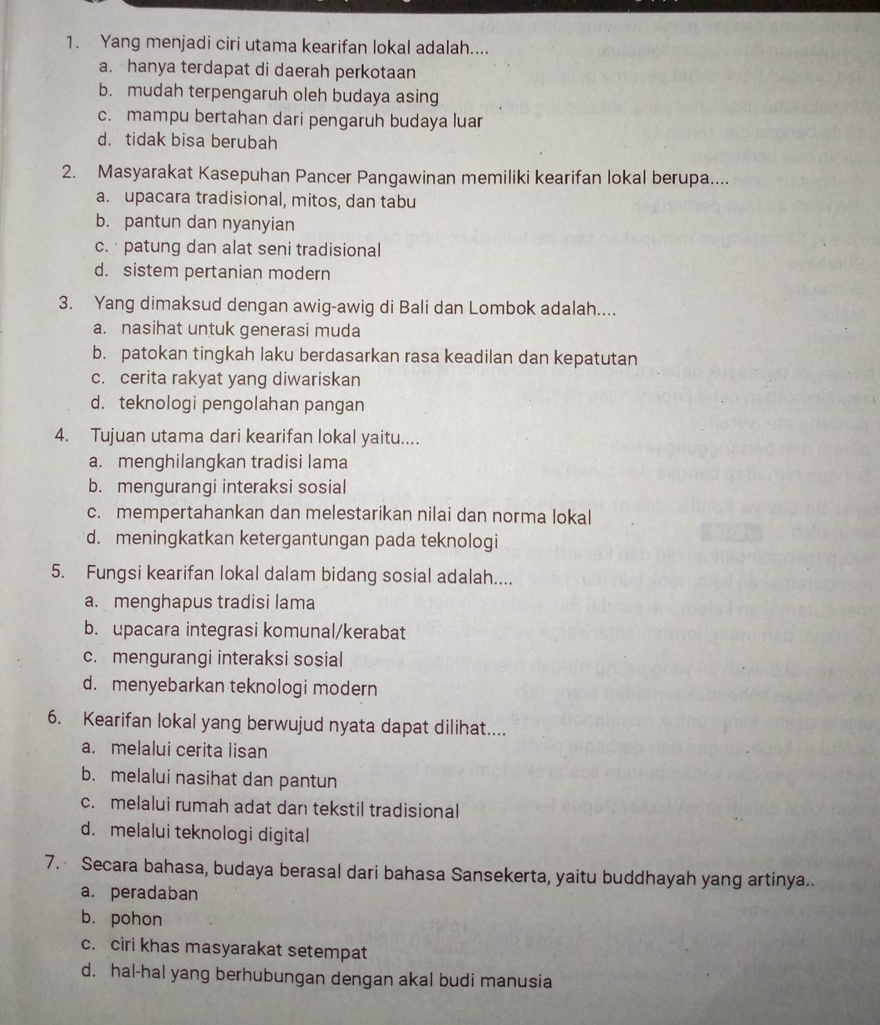 Yang menjadi ciri utama kearifan lokal adalah....
a. hanya terdapat di daerah perkotaan
b. mudah terpengaruh oleh budaya asing
c. mampu bertahan dari pengaruh budaya luar
d. tidak bisa berubah
2. Masyarakat Kasepuhan Pancer Pangawinan memiliki kearifan lokal berupa....
a. upacara tradisional, mitos, dan tabu
b. pantun dan nyanyian
c. · patung dan alat seni tradisional
d. sistem pertanian modern
3. Yang dimaksud dengan awig-awig di Bali dan Lombok adalah....
a. nasihat untuk generasi muda
b. patokan tingkah laku berdasarkan rasa keadilan dan kepatutan
c. cerita rakyat yang diwariskan
d. teknologi pengolahan pangan
4. Tujuan utama dari kearifan lokal yaitu....
a. menghilangkan tradisi lama
b. mengurangi interaksi sosial
c. mempertahankan dan melestarikan nilai dan norma lokal
d. meningkatkan ketergantungan pada teknologi
5. Fungsi kearifan lokal dalam bidang sosial adalah....
a. menghapus tradisi lama
b. upacara integrasi komunal/kerabat
c. mengurangi interaksi sosial
d. menyebarkan teknologi modern
6. Kearifan lokal yang berwujud nyata dapat dilihat....
a. melalui cerita lisan
b. melalui nasihat dan pantun
c. melalui rumah adat dan tekstil tradisional
d. melalui teknologi digital
7. Secara bahasa, budaya berasal dari bahasa Sansekerta, yaitu buddhayah yang artinya..
a. peradaban
b. pohon
c. ciri khas masyarakat setempat
d. hal-hal yang berhubungan dengan akal budi manusia