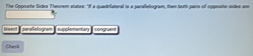 The Opposite Sides Theorem states: "If a quachlateral is a parallefogram, then both pairs of opposite sides are 
bieect parallelogram supplementary congruent 
Creck