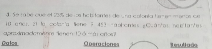 Se sabe que el 23% de los habitantes de una colonia tienen menos de
10 años. Si la colonia tiene 9 453 habitantes ¿Cuántos habitantes 
aproximadamente tienen 10 ó más años? 
Datos Operaciones Resultado