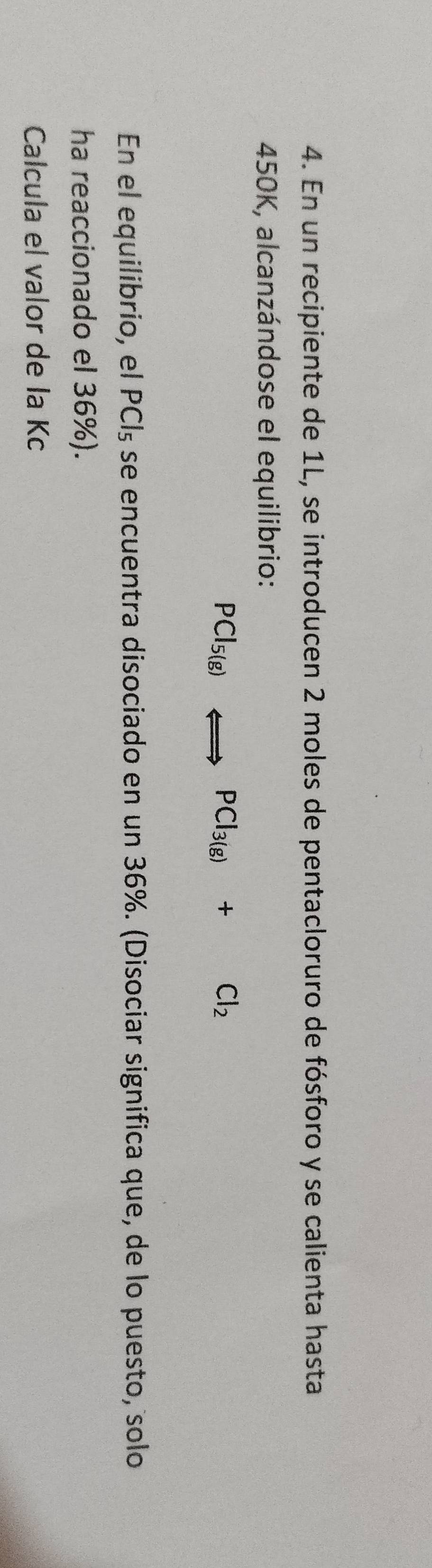 En un recipiente de 1L, se introducen 2 moles de pentacloruro de fósforo y se calienta hasta
450K, alcanzándose el equilibrio:
PCl_5(g)Longleftrightarrow PCl_3(g)+Cl_2
En el equilibrio, el PCl_5 se encuentra disociado en un 36%. (Disociar significa que, de lo puesto, solo 
ha reaccionado el 36%). 
Calcula el valor de la Kc