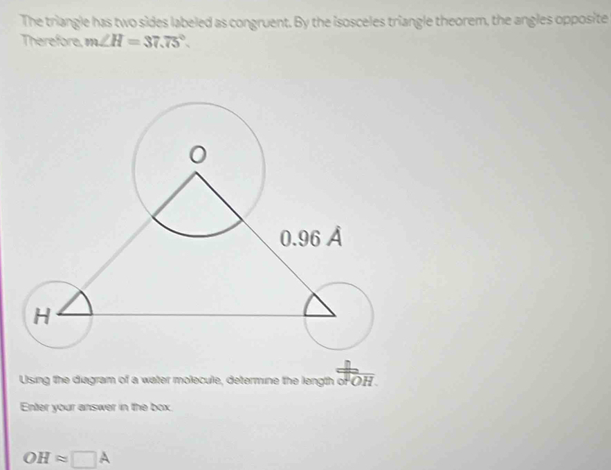 The triangle has two sides labeled as congruent. By the isosceles triangle theorem, the angles opposite 
Therefore, m∠ H=37.75°. 
Using the diagram of a water molecule, determine the length oF OH. 
Enter your answer in the box.
OHapprox □ A