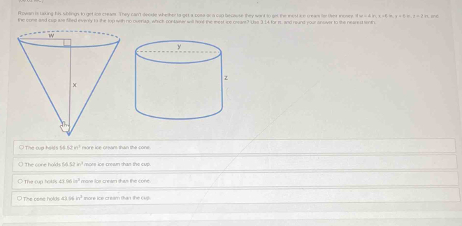 Rowan is taking his siblings to get ice cream. They can't decide whether to get a cone or a cup because they want to get the most ice cream for their money. I w=4in, x=6in, y=6in, z=2in
the cone and cup are filled evenly to the top with no overlap, which container will hold the most ice cream? Use 3.14 for πs, and round your answer to the nearest tenth , and
The cup holds 56.52in^2 more ice cream than the cone.
The cone holds 56.52in^3 more ice cream than the cup.
The cup holds 43.06in^3 more ice cream than the cone.
The cone holds 43.95in^3 more ice cream than the cup.