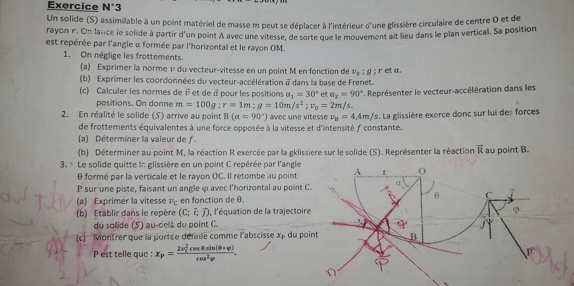 Exercice N°3
Un solide (S) assimilable à un point matériel de masse m peut se déplacer à l'intérieur d'une glissière circulaire de centre 0 et de
rayon r. On lance le solide à partir d'un point A avec une vitesse, de sorte que le mouvement ait lieu dans le plan vertical. Sa position
est repérée par l'angle α formée par l'horizontal et le rayon OM.
1. On néglige les frottements.
(a) Exprimer la norme v du vecteur-vitesse en un point M en fonction de v_0;g; r et α.
(b) Exprimer les coordonnées du vecteur-accélération @ dans la base de Frenet.
(c) Calculer les normes de v et de à pour les positions alpha _1=30° et alpha _2=90° *. Représenter le vecteur-accélération dans les
positions. On donne m=100g;r=1m;g=10m/s^2;v_0=2m/s
2. En réalité le solide (S) arrive au point B(alpha =90°) avec une vitesse v_B=4,4m/s *. La glissière exerce donc sur lui des forces
de frottements équivalentes à une force opposée à la vitesse et d'intensité f constante.
(a) Déterminer la valeur de ƒ.
(b) Déterminer au point M, la réaction R exercée par la gklissiere sur le solide (S). Représenter la réaction vector R au point B.
3. * Le solide quitte la glissière en un point C repérée par l'angle
θ formé par la verticale et le rayon OC. Il retombe au point
A r
P sur une piste, faisant un angle φ avec l’horizontal au point C.
C
(a) Exprimer la vitesse vç en fonction de θ.
θ
(b) Etablir dans le repère (C;vector l;vector j) , l'équation de la trajectoire

du solide (S) au-delà du point C.
(c) Montrer que la portée définie comme l'abscisse x_P du point B
P est telle que : x_P=frac (2v_C)^2cos θ .sin (θ +varphi )cos^2varphi .