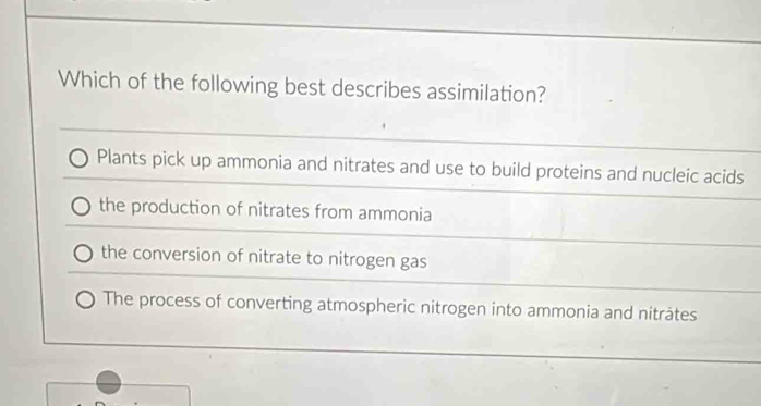 Which of the following best describes assimilation?
Plants pick up ammonia and nitrates and use to build proteins and nucleic acids
the production of nitrates from ammonia
the conversion of nitrate to nitrogen gas
The process of converting atmospheric nitrogen into ammonia and nitràtes