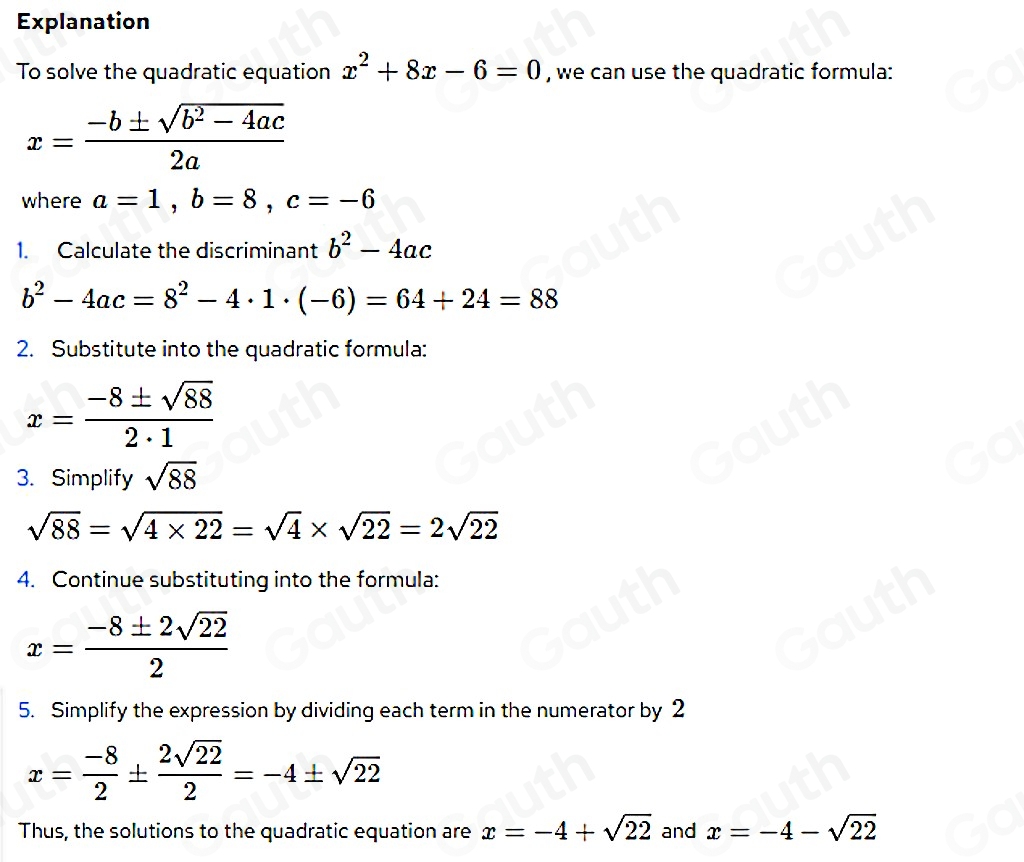 Explanation 
To solve the quadratic equation x^2+8x-6=0 , we can use the quadratic formula:
x= (-b± sqrt(b^2-4ac))/2a 
where a=1, b=8, c=-6
1. Calculate the discriminant b^2-4ac
b^2-4ac=8^2-4· 1· (-6)=64+24=88
2. Substitute into the quadratic formula:
x= (-8± sqrt(88))/2· 1 
3. Simplify sqrt(88)
sqrt(88)=sqrt(4* 22)=sqrt(4)* sqrt(22)=2sqrt(22)
4. Continue substituting into the formula:
x= (-8± 2sqrt(22))/2 
5. Simplify the expression by dividing each term in the numerator by 2
x= (-8)/2 ±  2sqrt(22)/2 =-4± sqrt(22)
Thus, the solutions to the quadratic equation are x=-4+sqrt(22) and x=-4-sqrt(22)