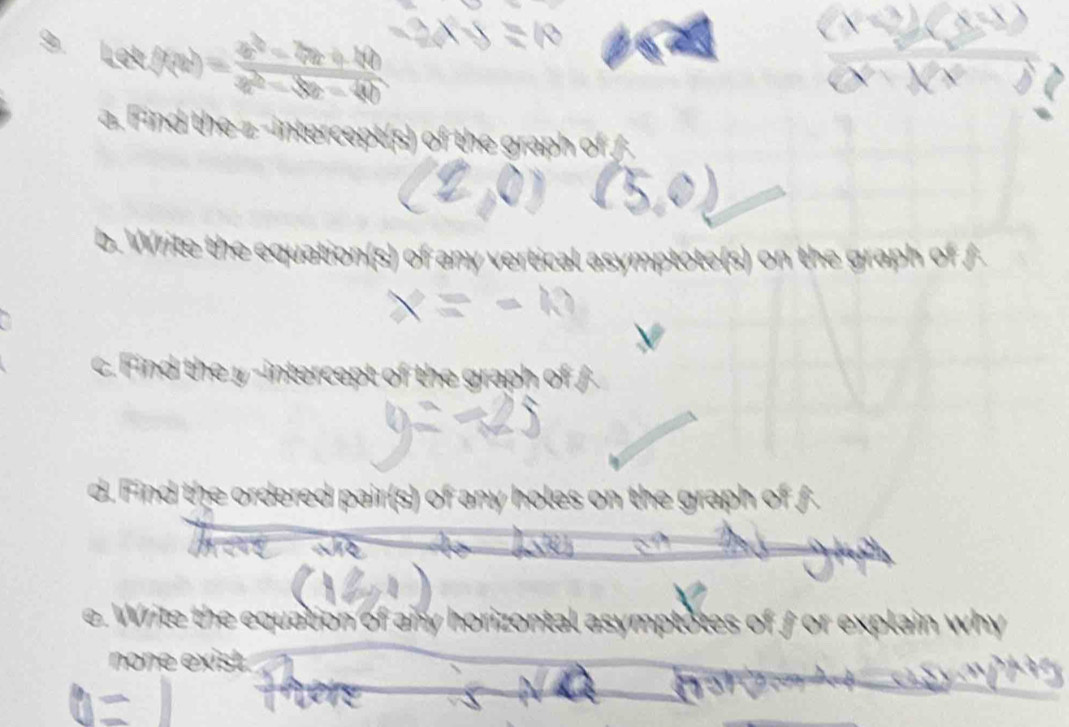 Let
 (x9-20)/x-20 
a. Find the z -intercept(s) of the graph of / 
b. Write the equation(s) of any vertical asymptote(s) on the graph of f
c. Find the y -intercept of the graph of 
d. Find the ordered pair(s) of any holes on the graph of f
e. Write the equation of any horizontal asymptotes of for explain why 
none exist.