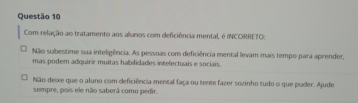 Com relação ao tratamento aos alunos com deficiência mental, é INCORRETO: 
Não subestime sua inteligência. As pessoas com deficiência mental levam mais tempo para aprender, 
mas podem adquirir muitas habilidades intelectuais e sociais. 
Não deixe que o aluno com deficiência mental faça ou tente fazer sozinho tudo o que puder. Ajude 
sempre, pois ele não saberá como pedir.