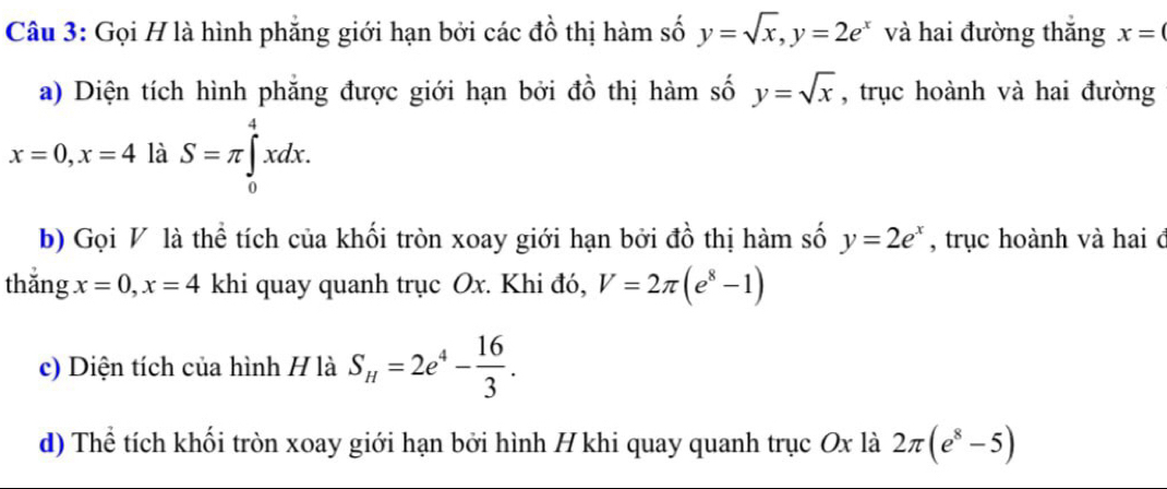 Gọi H là hình phẳng giới hạn bởi các đồ thị hàm số y=sqrt(x), y=2e^x và hai đường thắng x=(
a) Diện tích hình phăng được giới hạn bởi đồ thị hàm số y=sqrt(x) , trục hoành và hai đường
x=0, x=4 là S=π ∈tlimits _0^(4xdx. 
b) Gọi V là thể tích của khối tròn xoay giới hạn bởi đồ thị hàm số y=2e^x) , trục hoành và hai đ 
thǎng x=0, x=4 khi quay quanh trục Ox. Khi đó, V=2π (e^8-1)
c) Diện tích của hình H là S_H=2e^4- 16/3 . 
d) Thể tích khối tròn xoay giới hạn bởi hình H khi quay quanh trục Ox là 2π (e^8-5)