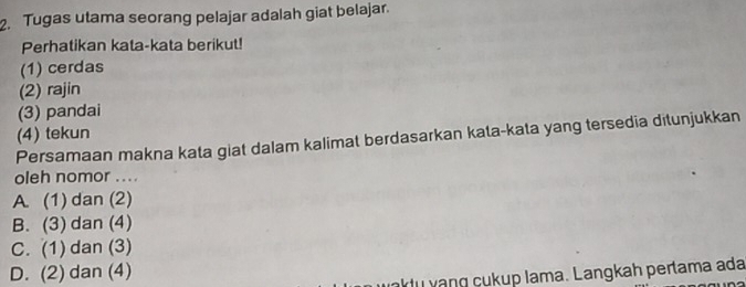 Tugas utama seorang pelajar adalah giat belajar.
Perhatikan kata-kata berikut!
(1) cerdas
(2) rajin
(3) pandai
(4) tekun
Persamaan makna kata giat dalam kalimat berdasarkan kata-kata yang tersedia ditunjukkan
oleh nomor ....
A. (1) dan (2)
B. (3) dan (4)
C. (1) dan (3)
D. (2) dan (4)
du vang cukup lama. Langkah pertama ada