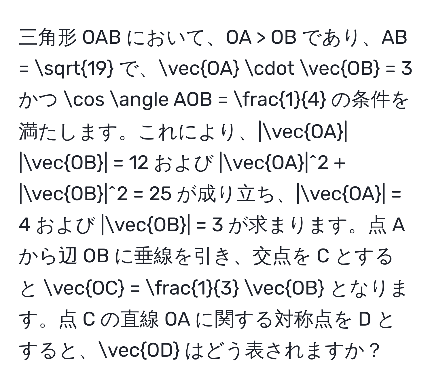 三角形 OAB において、OA > OB であり、AB = sqrt(19) で、vecOA · vecOB = 3 かつ cos ∠ AOB =  1/4  の条件を満たします。これにより、|vecOA| |vecOB| = 12 および |vecOA|^2 + |vecOB|^2 = 25 が成り立ち、|vecOA| = 4 および |vecOB| = 3 が求まります。点 A から辺 OB に垂線を引き、交点を C とすると vecOC =  1/3  vecOB となります。点 C の直線 OA に関する対称点を D とすると、vecOD はどう表されますか？