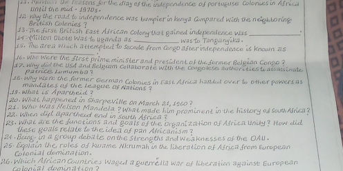 Menti the feasons for the dlay of the independence of portuguse Colonies in Africa 
until the mud - 1970s . 
J2 Why the road to independence was bumpier in Kenya Compared with the neigh boring 
British Colonies ? 
13.The first British East African Colony that gained independence Was_ 
14-Milton Obote Was lo liganda as _ was to Tanganyika . 
_ 
1s. The area Which attempted to secede from Gongo after independence is known as 
16. Who Were the first prime minister and president of the former Belpion Conpo ? 
7. Why did the USA and Belguim Collaborate with the Congolese authorities to assass inale 
patrice Lumumba ? 
18. Why Were the former German Colonies in East Africa handed over to other powers as 
mondates of the league of Nations 
1s what is Aparthi ? 
Ro. What happened in Sharpeville on March at, 1560 ? 
21. Who Was Helson Mandela ? What made him prominent in the history of south Africa? 
22. When clid apartheid end in south Africa ? 
23. What are the functions and goals of the Organization of Africa Unity? How did 
these goals relate to the idea of pan Africanism ? 
24 . Beup in a group deba le on the strengths and weaknesses of the OAU . 
25: Explain the roles of Kwame Nkrumah in the liberation of Africa from European 
Calonial comination 
26. Which African Countries Waged a guerrella war of liberatin against European