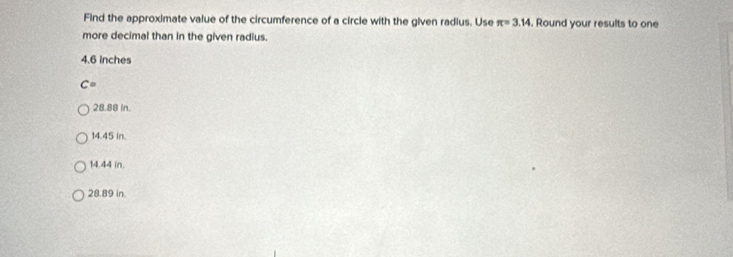 Find the approximate value of the circumference of a circle with the given radius. Use π =3.14. Round your results to one
more decimal than in the given radius.
4.6 Inches
C=
28.88 in.
14.45 in.
14.44 in.
28.89 in.